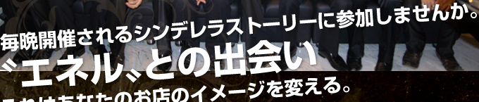 毎晩開催されるシンデレラストーリーに参加しませんか。
〝エネル〟との出会いそれはあなたのホストのイメージを変える。